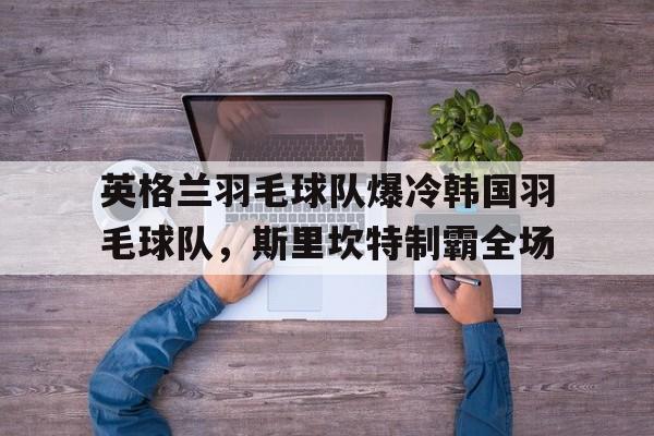 包含英格兰羽毛球队爆冷韩国羽毛球队,斯里坎特制霸全场的词条 包含英格兰羽毛球队爆冷韩国羽毛球队,斯里坎特制霸全场的词条